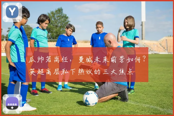 瓜帅若离任，曼城未来前景如何？英超高层私下热议的三大焦点