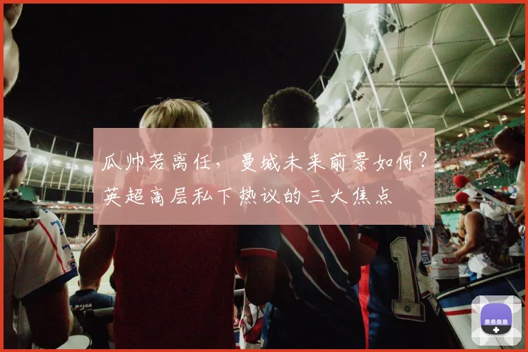 瓜帅若离任,曼城未来前景如何?英超高层私下热议的三大焦点