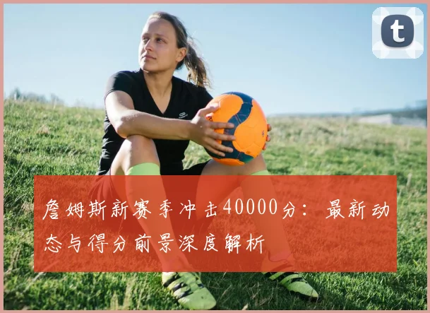 詹姆斯新赛季冲击40000分:最新动态与得分前景深度解析
