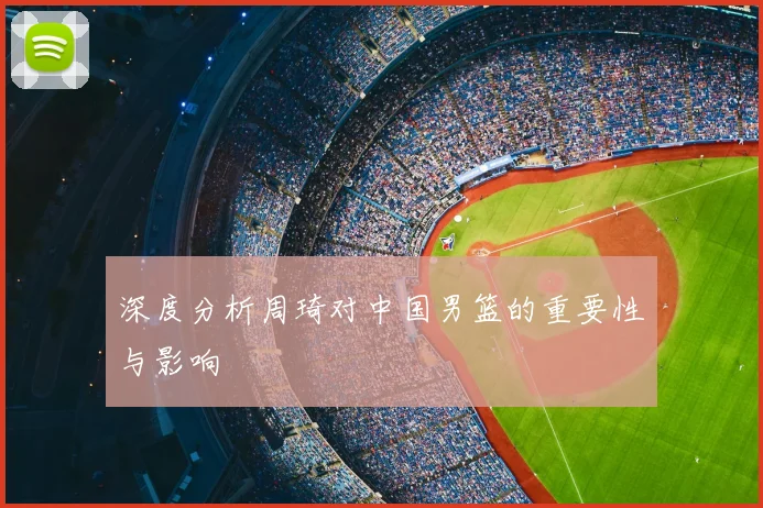 深度分析周琦对中国男篮的重要性与影响