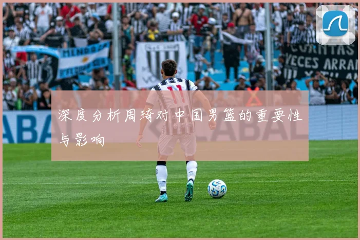 深度分析周琦对中国男篮的重要性与影响