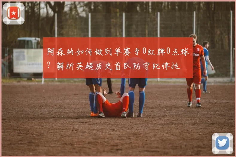 阿森纳如何做到单赛季0红牌0点球?解析英超历史首队防守纪律性
